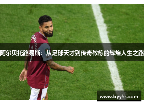 阿尔贝托路易斯：从足球天才到传奇教练的辉煌人生之路