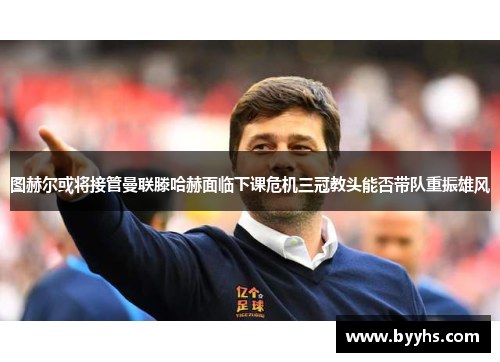 图赫尔或将接管曼联滕哈赫面临下课危机三冠教头能否带队重振雄风